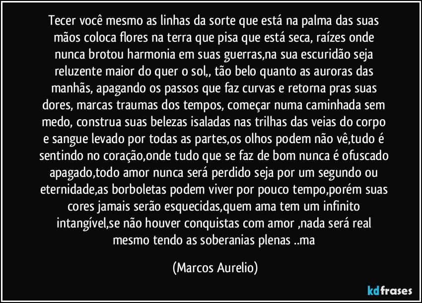 Tecer você mesmo as linhas da sorte que está  na  palma das suas mãos coloca  flores  na terra que pisa que está  seca, raízes onde nunca brotou harmonia em suas guerras,na sua escuridão seja reluzente maior do quer o sol,, tão belo quanto as  auroras das manhãs, apagando os passos que faz curvas e retorna pras suas dores, marcas traumas dos tempos, começar numa caminhada sem medo, construa suas belezas isaladas nas trilhas das veias   do corpo e sangue levado por todas as partes,os olhos podem não vê,tudo é sentindo no coração,onde tudo que se faz de bom nunca é ofuscado apagado,todo amor nunca será perdido seja por um segundo ou eternidade,as borboletas podem viver por pouco tempo,porém suas cores jamais serão esquecidas,quem ama tem um infinito intangível,se não houver conquistas com  amor ,nada será real mesmo tendo as soberanias plenas ..ma (Marcos Aurelio)