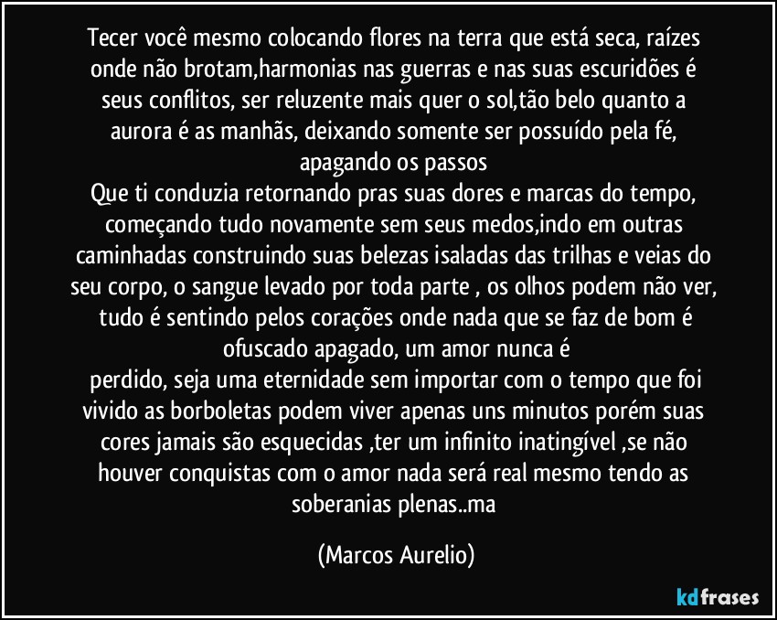 Tecer  você  mesmo colocando  flores na terra que  está  seca,  raízes onde  não  brotam,harmonias nas guerras e nas suas escuridões é seus conflitos, ser reluzente mais quer o sol,tão  belo quanto a aurora  é as manhãs, deixando somente ser possuído pela fé, apagando os passos 
Que ti conduzia retornando pras suas dores e marcas do tempo, começando tudo novamente sem seus medos,indo em outras caminhadas construindo suas belezas  isaladas das trilhas e  veias do seu corpo, o sangue levado por toda parte , os olhos podem não  ver,  tudo é sentindo pelos corações onde nada  que se faz de bom  é ofuscado  apagado, um amor  nunca é
 perdido, seja uma eternidade sem importar com o tempo que foi vivido as borboletas  podem viver apenas uns minutos porém suas cores jamais são esquecidas ,ter um infinito inatingível ,se não  houver conquistas com o amor nada será  real mesmo tendo as soberanias  plenas..ma (Marcos Aurelio)