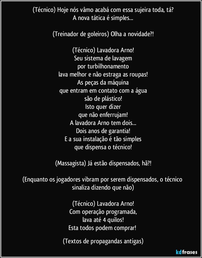 (Técnico) Hoje nós vâmo acabá com essa sujeira toda, tá?
A nova tática é simples...

(Treinador de goleiros) Olha a novidade?!

(Técnico) Lavadora Arno!
Seu sistema de lavagem
por turbilhonamento
lava melhor e não estraga as roupas!
As peças da máquina
que entram em contato com a água
são de plástico!
Isto quer dizer
que não enferrujam!
A lavadora Arno tem dois...
Dois anos de garantia!
E a sua instalação é tão simples
que dispensa o técnico!

(Massagista) Já estão dispensados, hã?!

(Enquanto os jogadores vibram por serem dispensados, o técnico sinaliza dizendo que não)

(Técnico) Lavadora Arno!
Com operação programada,
lava até 4 quilos!
Esta todos podem comprar! (Textos de propagandas antigas)