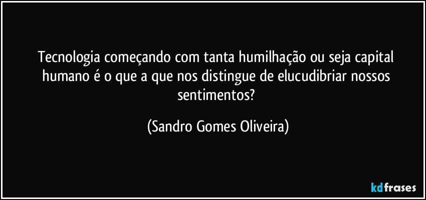 Tecnologia começando com tanta humilhação ou seja capital humano é o que a que nos distingue de elucudibriar nossos sentimentos? (Sandro Gomes Oliveira)