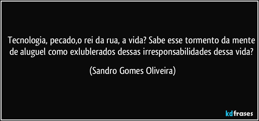 Tecnologia, pecado,o rei da rua, a vida? Sabe esse tormento da mente de aluguel como exlublerados dessas irresponsabilidades dessa vida? (Sandro Gomes Oliveira)