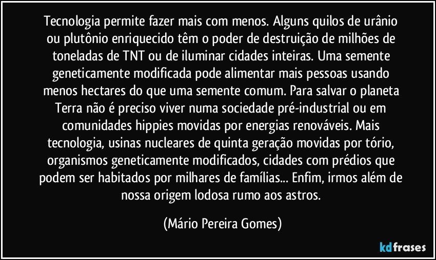 Tecnologia permite fazer mais com menos. Alguns quilos de urânio ou plutônio enriquecido têm o poder de destruição de milhões de toneladas de TNT ou de iluminar cidades inteiras. Uma semente geneticamente modificada pode alimentar mais pessoas usando menos hectares do que uma semente comum. Para salvar o planeta Terra não é preciso viver numa sociedade pré-industrial ou em comunidades hippies movidas por energias renováveis. Mais tecnologia, usinas nucleares de quinta geração movidas por tório, organismos geneticamente modificados, cidades com prédios que podem ser habitados por milhares de famílias... Enfim, irmos além de nossa origem lodosa rumo aos astros. (Mário Pereira Gomes)