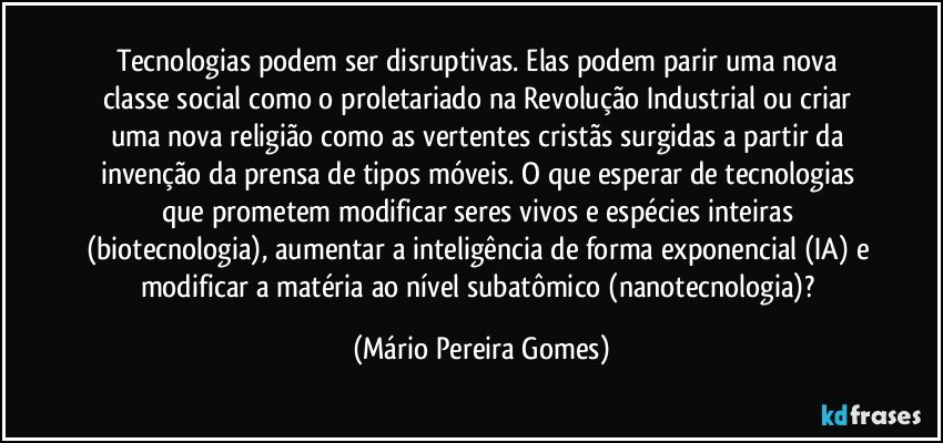 Tecnologias podem ser disruptivas. Elas podem parir uma nova classe social como o proletariado na Revolução Industrial ou criar uma nova religião como as vertentes cristãs surgidas a partir da invenção da prensa de tipos móveis. O que esperar de tecnologias que prometem modificar seres vivos e espécies inteiras (biotecnologia), aumentar a inteligência de forma exponencial (IA) e modificar a matéria ao nível subatômico (nanotecnologia)? (Mário Pereira Gomes)