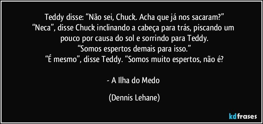 Teddy disse: “Não sei, Chuck. Acha que já nos sacaram?”
“Neca”, disse Chuck inclinando a cabeça para trás, piscando um pouco por causa do sol e sorrindo para Teddy.
“Somos espertos demais para isso.”
“É mesmo”, disse Teddy. “Somos muito espertos, não é?

- A Ilha do Medo (Dennis Lehane)