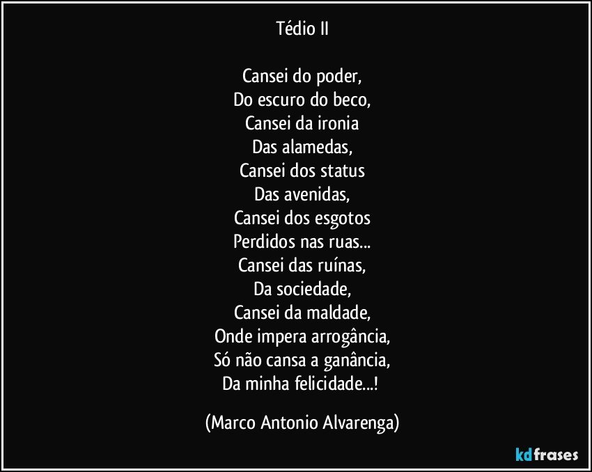 Tédio II

Cansei do poder,
Do escuro do beco,
Cansei da ironia
Das alamedas,
Cansei dos status
Das avenidas,
Cansei dos esgotos
Perdidos nas ruas...
Cansei das ruínas,
Da sociedade,
Cansei da maldade,
Onde impera arrogância,
Só não cansa a ganância,
Da minha felicidade...! (Marco Antonio Alvarenga)