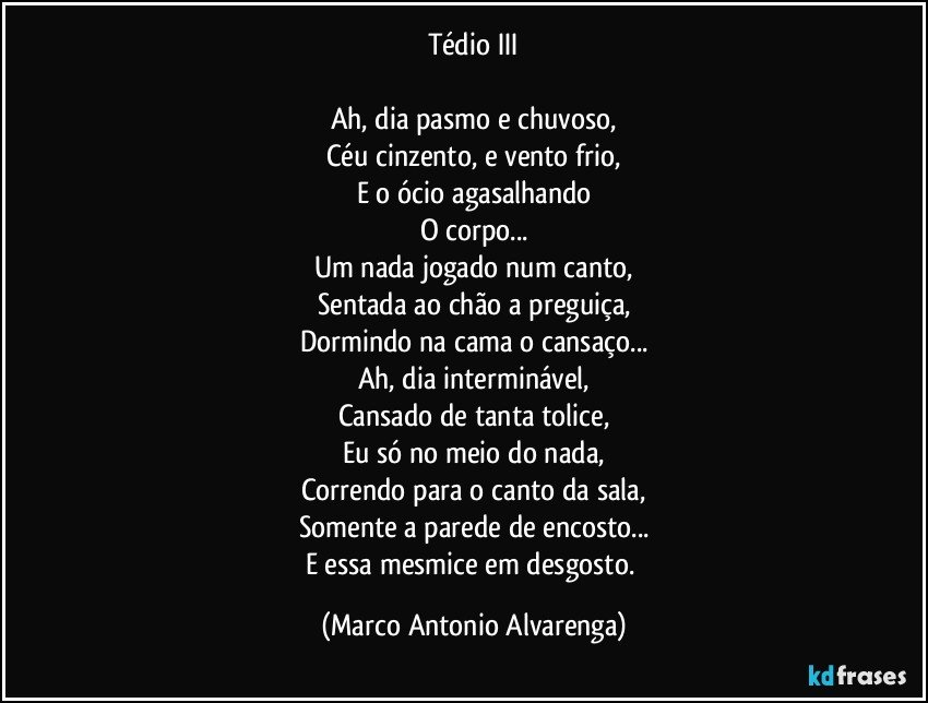 Tédio III

Ah, dia pasmo e chuvoso,
Céu cinzento, e vento frio,
E o ócio agasalhando
O corpo...
Um nada jogado num canto,
Sentada ao chão a preguiça,
Dormindo na cama o cansaço...
Ah, dia interminável,
Cansado de tanta tolice,
Eu só no meio do nada,
Correndo para o canto da sala,
Somente a parede de encosto...
E essa mesmice em desgosto. (Marco Antonio Alvarenga)