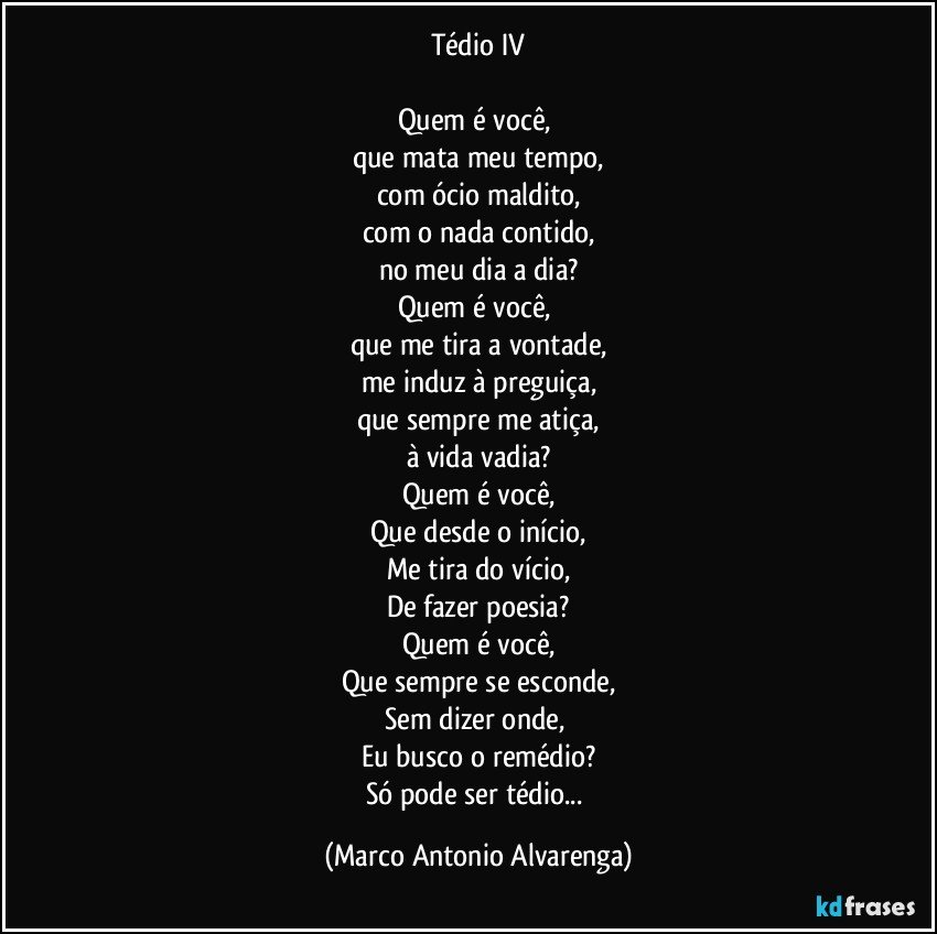 Tédio IV

Quem é você, 
que mata meu tempo,
com ócio maldito,
com o nada contido,
no meu dia a dia?
Quem é você, 
que me tira a vontade,
me induz à preguiça,
que sempre me atiça,
à vida vadia?
Quem é você,
Que desde o início,
Me tira do vício,
De fazer poesia?
Quem é você,
Que sempre se esconde,
Sem dizer onde, 
Eu busco o remédio?
Só pode ser tédio... (Marco Antonio Alvarenga)