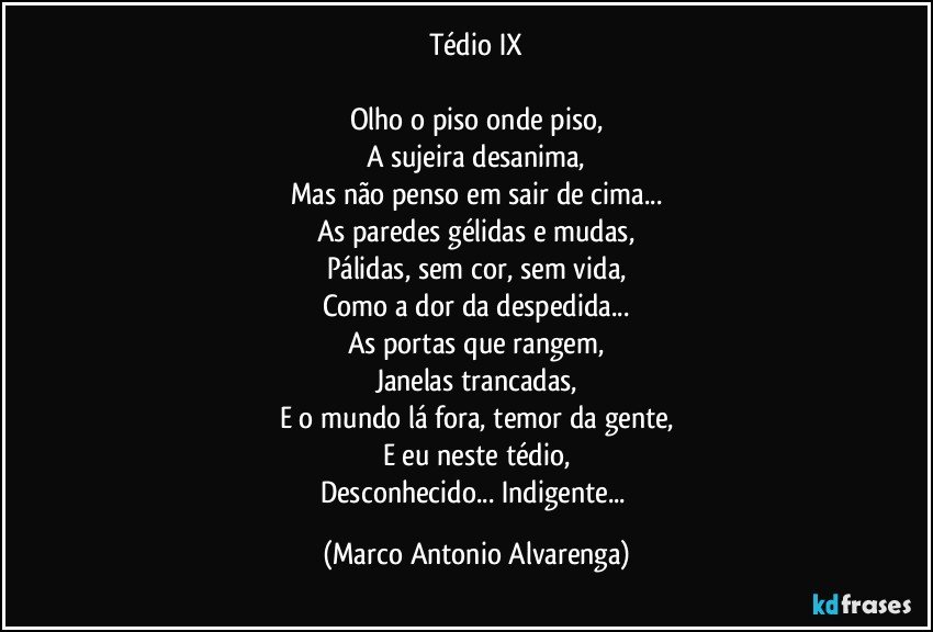 Tédio IX

Olho o piso onde piso,
A sujeira desanima,
Mas não penso em sair de cima...
As paredes gélidas e mudas,
Pálidas, sem cor, sem vida,
Como a dor da despedida...
As portas que rangem,
Janelas trancadas,
E o mundo lá fora, temor da gente,
E eu neste tédio,
Desconhecido... Indigente... (Marco Antonio Alvarenga)