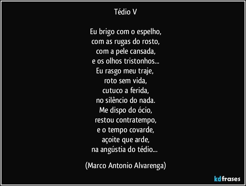 Tédio V

Eu brigo com o espelho,
com as rugas do rosto,
com a pele cansada,
e os olhos tristonhos...
Eu rasgo meu traje, 
roto sem vida,
cutuco a ferida,
no silêncio do nada.
Me dispo  do ócio,
restou contratempo,
e o tempo covarde,
açoite que arde,
na angústia do tédio... (Marco Antonio Alvarenga)