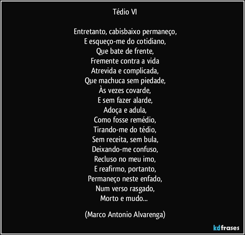 Tédio VI

Entretanto, cabisbaixo permaneço,
E esqueço-me do cotidiano,
Que bate de frente,
Fremente contra a vida
Atrevida e complicada,
Que machuca sem piedade,
Às vezes covarde,
E sem fazer alarde,
Adoça e adula,
Como fosse remédio,
Tirando-me do tédio,
Sem receita, sem bula,
Deixando-me confuso,
Recluso no meu imo,
E reafirmo, portanto,
Permaneço neste enfado,
Num verso rasgado,
Morto e mudo... (Marco Antonio Alvarenga)