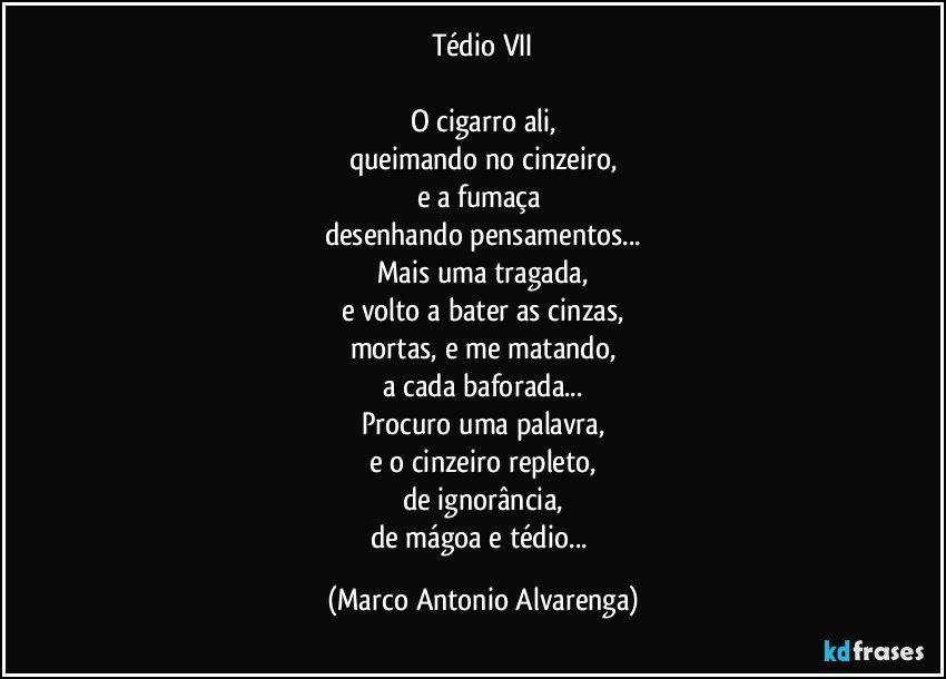 Tédio VII

O cigarro ali,
queimando no cinzeiro,
e a fumaça 
desenhando pensamentos...
Mais uma tragada,
e volto a bater as cinzas,
mortas, e me matando,
a cada baforada...
Procuro uma palavra,
e o cinzeiro repleto,
de ignorância,
de mágoa e tédio... (Marco Antonio Alvarenga)