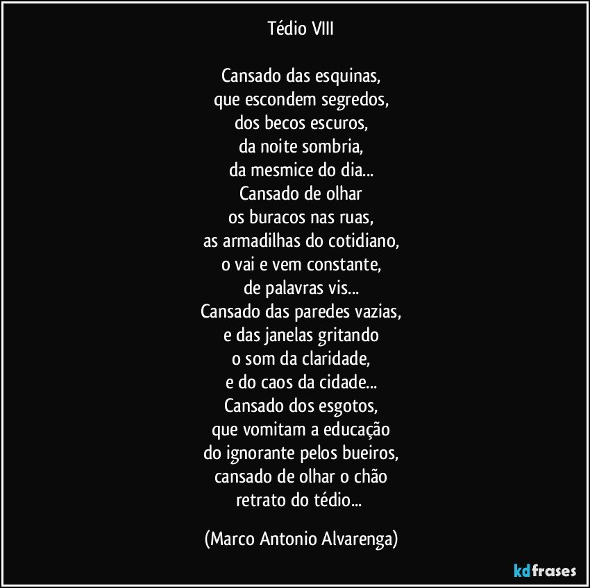 Tédio VIII

Cansado das esquinas,
que escondem segredos,
dos becos escuros,
da noite sombria,
da mesmice do dia...
Cansado de olhar
os buracos nas ruas,
as armadilhas do cotidiano,
o vai e vem constante,
de palavras vis...
Cansado das paredes vazias,
e das janelas gritando
o som da claridade,
e do caos da cidade...
Cansado dos esgotos,
que vomitam a educação
do ignorante pelos bueiros,
cansado de olhar o chão
retrato do tédio... (Marco Antonio Alvarenga)