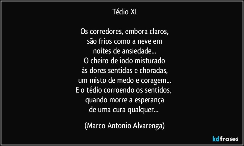 Tédio XI

Os corredores, embora claros,
são frios como a neve em
noites de ansiedade...
O cheiro de iodo misturado
às dores sentidas e choradas,
um misto de medo e coragem...
E o tédio corroendo os sentidos, 
quando morre a esperança
de uma cura qualquer... (Marco Antonio Alvarenga)