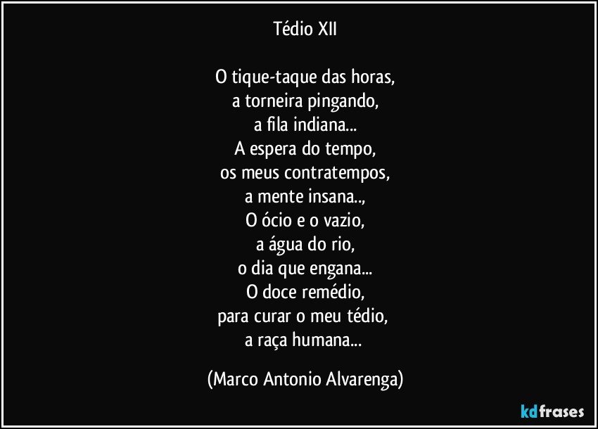 Tédio XII

O tique-taque das horas,
a torneira pingando,
a fila indiana...
A espera do tempo,
os meus contratempos,
a mente insana..,
O ócio e o vazio,
a água do rio,
o dia que engana...
O doce remédio,
para curar o meu tédio, 
a raça humana... (Marco Antonio Alvarenga)