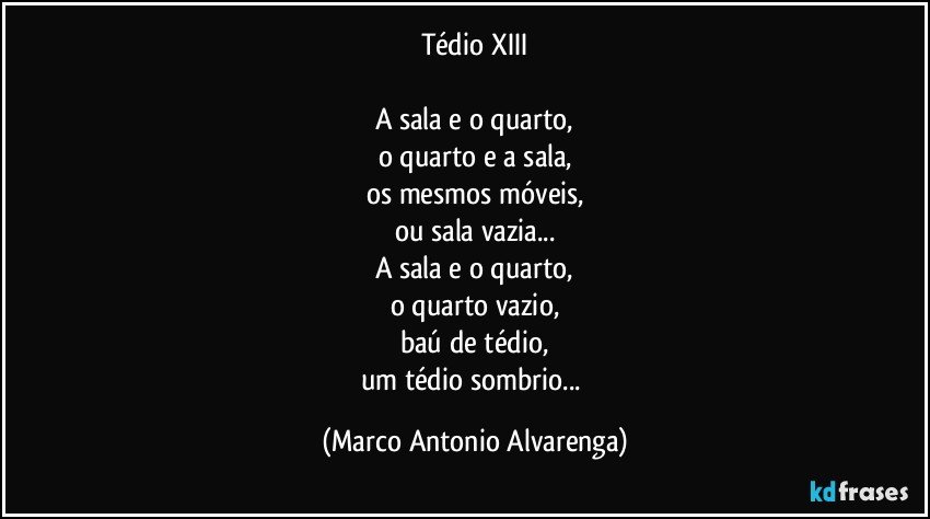 Tédio XIII

A sala e o quarto,
o quarto e a sala,
os mesmos móveis,
ou sala vazia...
A sala e o quarto,
o quarto vazio,
baú de tédio,
um tédio sombrio... (Marco Antonio Alvarenga)