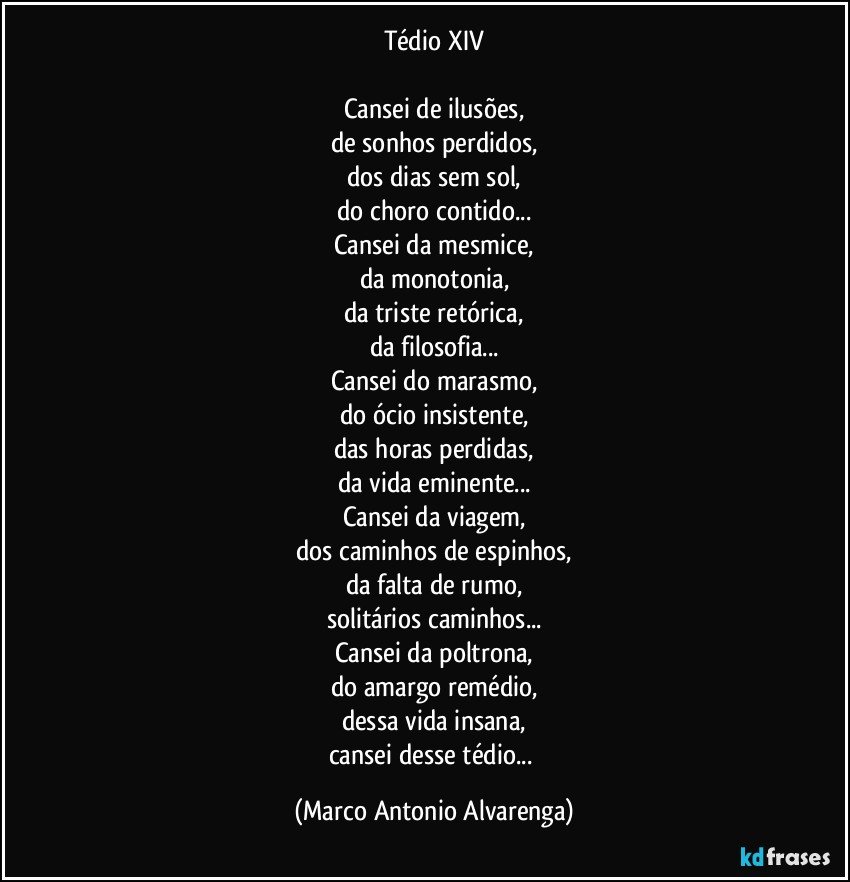 Tédio XIV

Cansei de ilusões,
de sonhos perdidos,
dos dias sem sol,
do choro contido...
Cansei da mesmice,
da monotonia,
da triste retórica,
da filosofia...
Cansei do marasmo,
do ócio insistente,
das horas perdidas,
da vida eminente...
Cansei da viagem,
dos caminhos de espinhos,
da falta de rumo,
solitários caminhos...
Cansei da poltrona,
do amargo remédio,
dessa vida insana,
cansei desse tédio... (Marco Antonio Alvarenga)