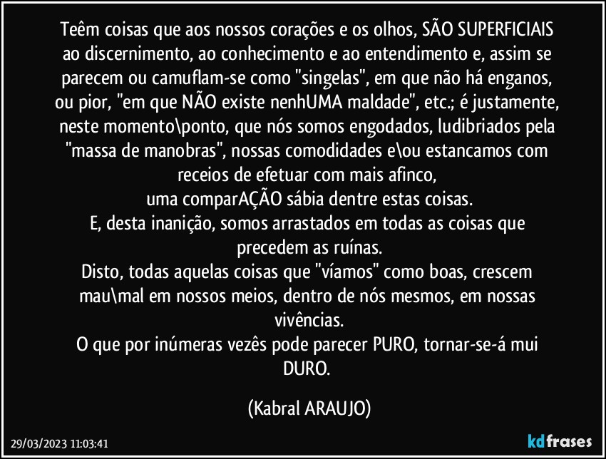 Teêm coisas que aos nossos corações e os olhos, SÃO SUPERFICIAIS ao  discernimento, ao conhecimento e ao entendimento e, assim se parecem ou camuflam-se como "singelas", em que não há enganos, ou pior, "em que NÃO existe nenhUMA  maldade", etc.; é justamente, neste momento\ponto, que nós somos engodados, ludibriados pela "massa de manobras", nossas comodidades e\ou estancamos com receios de efetuar com mais afinco, 
uma comparAÇÃO sábia dentre estas coisas.
E, desta inanição, somos arrastados em todas as coisas que precedem as ruínas.
Disto, todas aquelas coisas que "víamos" como boas, crescem mau\mal em nossos meios, dentro de nós mesmos, em nossas vivências.
O que por inúmeras vezês pode parecer PURO, tornar-se-á mui DURO. (KABRAL ARAUJO)