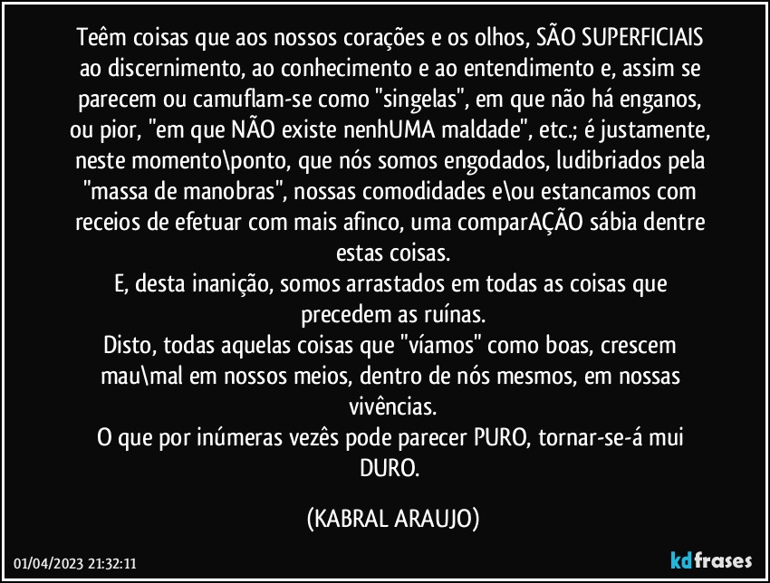 Teêm coisas que aos nossos corações e os olhos, SÃO SUPERFICIAIS ao  discernimento, ao conhecimento e ao entendimento e, assim se parecem ou camuflam-se como "singelas", em que não há enganos, ou pior, "em que NÃO existe nenhUMA  maldade", etc.; é justamente, neste momento\ponto, que nós somos engodados, ludibriados pela "massa de manobras", nossas comodidades e\ou estancamos com receios de efetuar com mais afinco, uma comparAÇÃO sábia dentre estas coisas.
E, desta inanição, somos arrastados em todas as coisas que precedem as ruínas.
Disto, todas aquelas coisas que "víamos" como boas, crescem mau\mal em nossos meios, dentro de nós mesmos, em nossas vivências.
O que por inúmeras vezês pode parecer PURO, tornar-se-á mui DURO. (KABRAL ARAUJO)