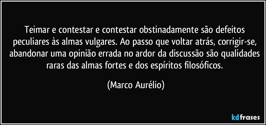 Teimar e contestar e contestar obstinadamente são defeitos peculiares às almas vulgares. Ao passo que voltar atrás, corrigir-se, abandonar uma opinião errada no ardor da discussão são qualidades raras das almas fortes e dos espíritos filosóficos. (Marco Aurélio)