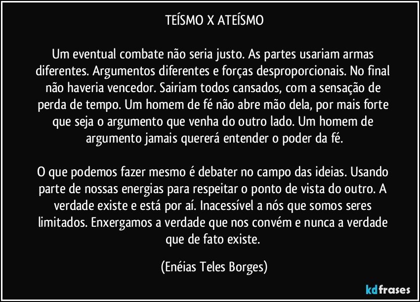 TEÍSMO X ATEÍSMO

Um eventual combate não seria justo. As partes usariam armas diferentes. Argumentos diferentes e forças desproporcionais. No final não haveria vencedor. Sairiam todos cansados, com a sensação de perda de tempo. Um homem de fé não abre mão dela, por mais forte que seja o argumento que venha do outro lado. Um homem de argumento jamais quererá entender o poder da fé.

O que podemos fazer mesmo é debater no campo das ideias. Usando parte de nossas energias para respeitar o ponto de vista do outro. A verdade existe e está por aí. Inacessível a nós que somos seres limitados. Enxergamos a verdade que nos convém e nunca a verdade que de fato existe. (Enéias Teles Borges)