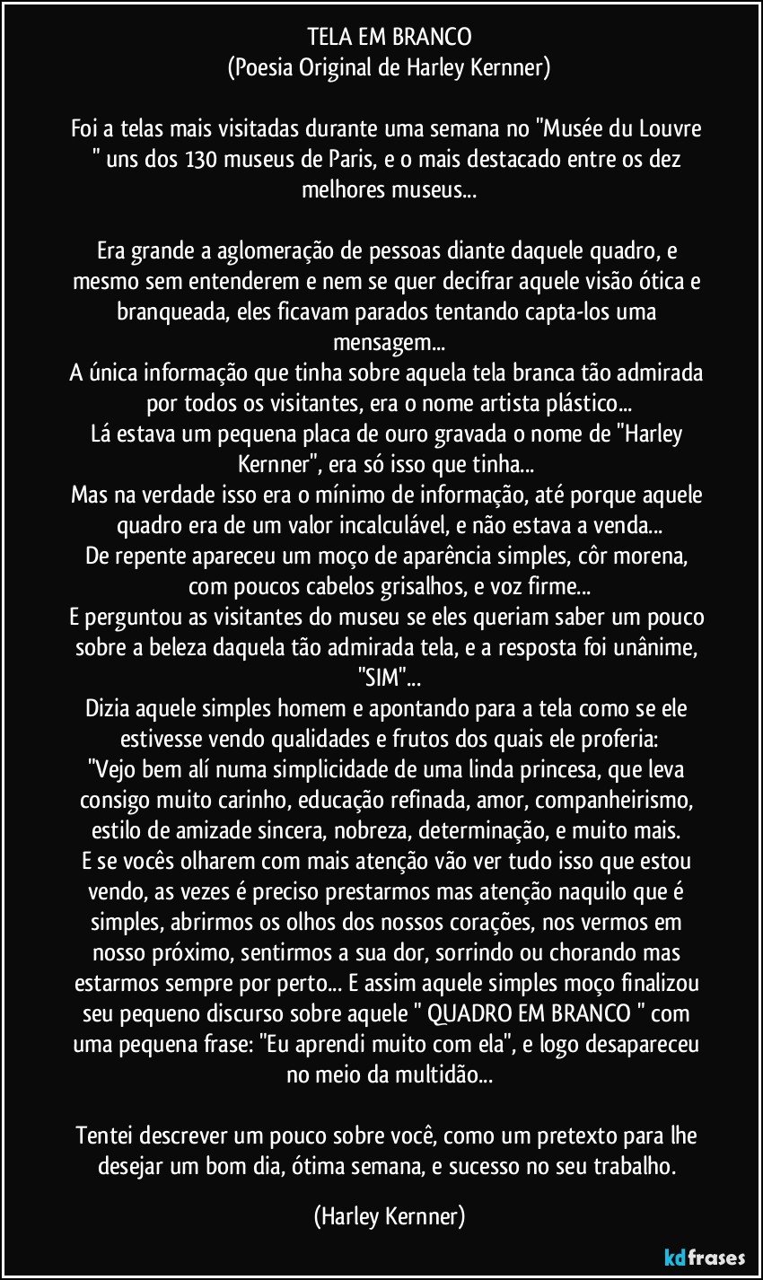 TELA EM BRANCO
(Poesia Original de Harley Kernner)

Foi a telas mais visitadas durante uma semana no "Musée du Louvre " uns dos 130 museus de Paris, e o mais destacado entre os dez melhores museus...

Era grande a aglomeração de pessoas diante daquele quadro, e mesmo sem entenderem e nem se quer decifrar aquele visão ótica e branqueada, eles ficavam parados tentando capta-los uma mensagem...
A única informação que tinha sobre aquela tela branca tão admirada por todos os visitantes, era o nome artista plástico...
Lá estava um pequena placa de ouro gravada o nome de "Harley Kernner", era só isso que tinha... 
Mas na verdade isso era o mínimo de informação, até porque aquele quadro era de um valor incalculável, e não estava a venda...
De repente apareceu um moço de aparência simples, côr morena, com poucos cabelos grisalhos, e voz firme...
E perguntou as visitantes do museu se eles queriam saber um pouco sobre a beleza daquela tão admirada tela, e a resposta foi unânime, "SIM"...
Dizia aquele simples homem e apontando para a tela como se ele estivesse vendo qualidades e frutos dos quais ele proferia:
"Vejo bem alí numa simplicidade de uma linda princesa, que leva consigo muito carinho, educação refinada, amor, companheirismo, estilo de amizade sincera, nobreza, determinação, e muito mais. 
E se vocês olharem com mais atenção vão ver tudo isso que estou vendo, as vezes é preciso prestarmos mas atenção naquilo que é simples, abrirmos os olhos dos nossos corações, nos vermos em nosso próximo, sentirmos a sua dor, sorrindo ou chorando mas estarmos sempre por perto... E assim aquele simples moço finalizou seu pequeno discurso sobre aquele " QUADRO EM BRANCO " com uma pequena frase: "Eu aprendi muito com ela", e logo desapareceu no meio da multidão...

Tentei descrever um pouco sobre você, como um pretexto para lhe desejar um bom dia, ótima semana, e sucesso no seu trabalho. (Harley Kernner)