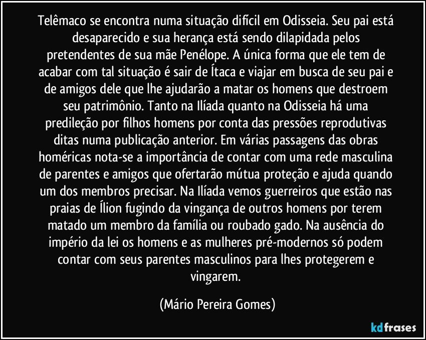 Telêmaco se encontra numa situação difícil em Odisseia. Seu pai está desaparecido e sua herança está sendo dilapidada pelos pretendentes de sua mãe Penélope. A única forma que ele tem de acabar com tal situação é sair de Ítaca e viajar em busca de seu pai e de amigos dele que lhe ajudarão a matar os homens que destroem seu patrimônio. Tanto na Ilíada quanto na Odisseia há uma predileção por filhos homens por conta das pressões reprodutivas ditas numa publicação anterior. Em várias passagens das obras homéricas nota-se a importância de contar com uma rede masculina de parentes e amigos que ofertarão mútua proteção e ajuda quando um dos membros precisar. Na Ilíada vemos guerreiros que estão nas praias de Ílion fugindo da vingança  de outros homens por terem matado um membro da família ou roubado gado. Na ausência do império da lei os homens e as mulheres pré-modernos só podem contar com seus parentes masculinos para lhes protegerem e vingarem. (Mário Pereira Gomes)