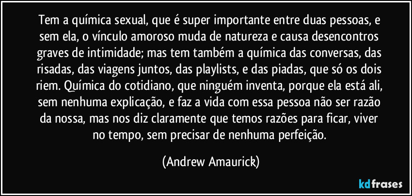 Tem a química sexual, que é super importante entre duas pessoas, e sem ela, o vínculo amoroso muda de natureza e causa desencontros graves de intimidade; mas tem também a química das conversas, das risadas, das viagens juntos, das playlists, e das piadas, que só os dois riem. Química do cotidiano, que ninguém inventa, porque ela está ali, sem nenhuma explicação, e faz a vida com essa pessoa não ser razão da nossa, mas nos diz claramente que temos razões para ficar, viver no tempo, sem precisar de nenhuma perfeição. (Andrew Amaurick)