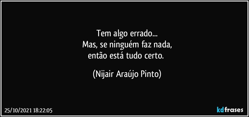 Tem algo errado...
Mas, se ninguém faz nada,
então está tudo certo. (Nijair Araújo Pinto)