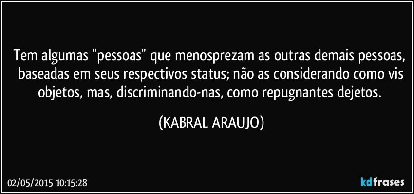 Tem algumas "pessoas" que menosprezam as outras demais pessoas,  baseadas em seus respectivos status; não as considerando como vis objetos, mas, discriminando-nas, como repugnantes dejetos. (KABRAL ARAUJO)