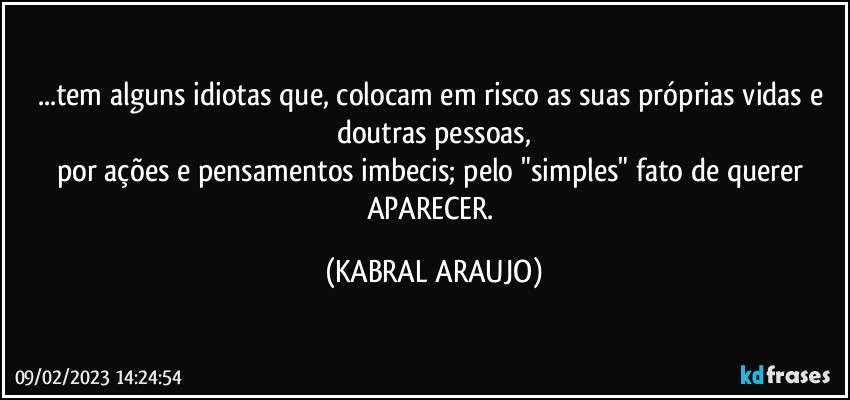 ...tem alguns idiotas que, colocam em risco as suas próprias vidas e doutras pessoas,
por ações e pensamentos imbecis; pelo "simples" fato de querer APARECER. (KABRAL ARAUJO)