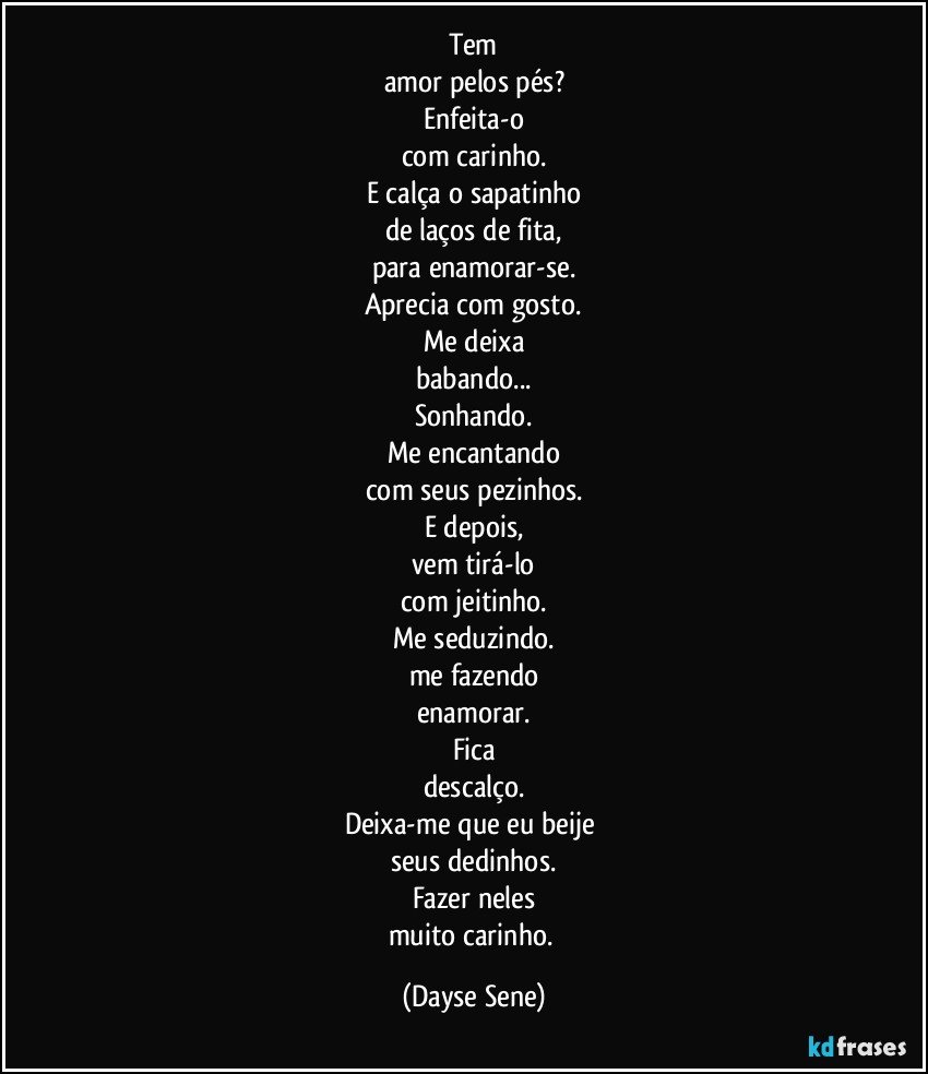 Tem
amor pelos pés?
Enfeita-o
com carinho.
E calça o sapatinho
de laços de fita,
para  enamorar-se.
Aprecia com gosto.
Me deixa
babando...
Sonhando.
Me encantando
com seus pezinhos.
E depois,
vem tirá-lo
com jeitinho.
Me seduzindo.
me fazendo
enamorar.
Fica
descalço.
Deixa-me que eu beije 
seus dedinhos.
Fazer neles
muito carinho. (Dayse Sene)