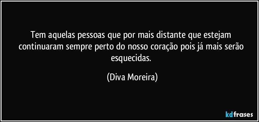 Tem aquelas pessoas que por mais distante que estejam continuaram sempre perto do nosso coração pois já mais serão esquecidas. (Diva Moreira)