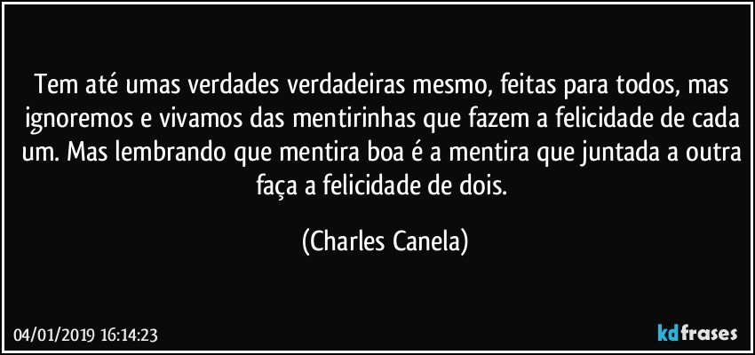 Tem até umas verdades verdadeiras mesmo, feitas para todos, mas ignoremos e vivamos das mentirinhas que fazem a felicidade de cada um. Mas lembrando que mentira boa é a mentira que juntada a outra faça a felicidade de dois. (Charles Canela)