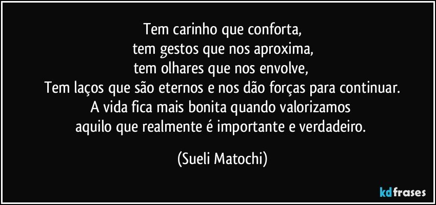 Tem carinho que conforta,
tem gestos que nos aproxima,
tem olhares que nos envolve, 
Tem laços que são eternos e nos dão forças para continuar.
A vida fica mais bonita quando valorizamos 
aquilo que realmente é importante e verdadeiro. (Sueli Matochi)