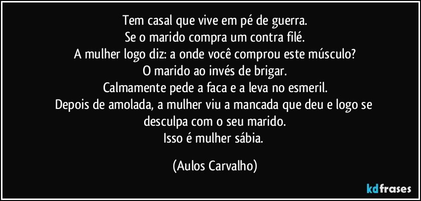 Tem casal que vive em pé de guerra.
Se o marido compra um contra filé.
A mulher logo diz: a onde você comprou este músculo?
O marido ao invés de brigar.
Calmamente pede a faca e a leva no esmeril.
Depois de amolada, a mulher viu a mancada que deu e logo se desculpa com o seu marido.
Isso é mulher sábia. (Aulos Carvalho)