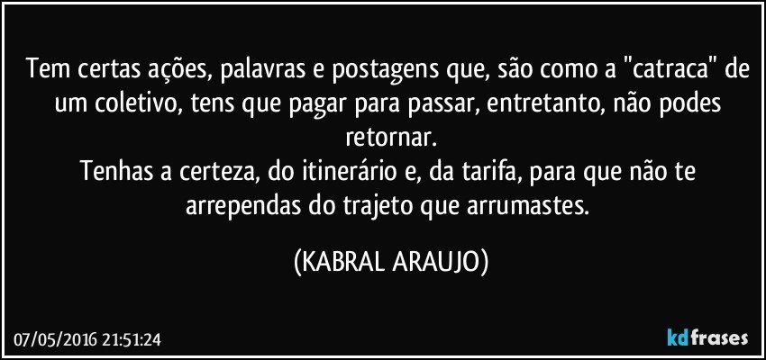 Tem certas ações, palavras e postagens que, são como a "catraca" de um coletivo, tens que pagar para passar, entretanto, não podes retornar.
Tenhas a certeza, do itinerário e, da tarifa, para que não te arrependas do trajeto que arrumastes. (KABRAL ARAUJO)