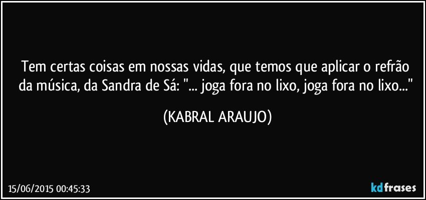 Tem certas coisas em nossas vidas, que temos que aplicar o refrão da música, da Sandra de Sá: "... joga fora no lixo, joga fora no lixo..." (KABRAL ARAUJO)