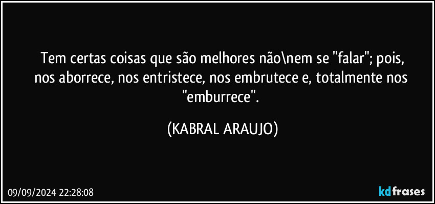 Tem certas coisas que são melhores não\nem se "falar"; pois,
nos aborrece, nos entristece, nos embrutece e, totalmente nos "emburrece". (KABRAL ARAUJO)