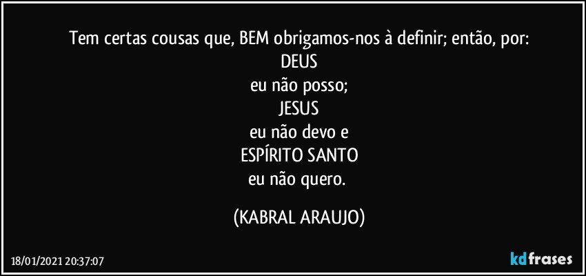 Tem certas cousas que, BEM obrigamos-nos à definir; então, por:
DEUS
eu não posso;
JESUS
eu não devo e
ESPÍRITO SANTO
eu não quero. (KABRAL ARAUJO)