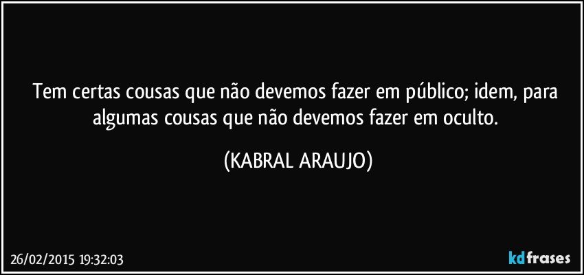 Tem certas cousas que não devemos fazer em público; idem, para algumas cousas que não devemos fazer em oculto. (KABRAL ARAUJO)