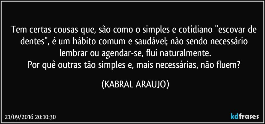 Tem certas cousas que, são como o simples e cotidiano "escovar de dentes", é um hábito comum e saudável; não sendo necessário lembrar ou agendar-se, flui naturalmente.
Por quê outras tão simples e, mais necessárias, não fluem? (KABRAL ARAUJO)