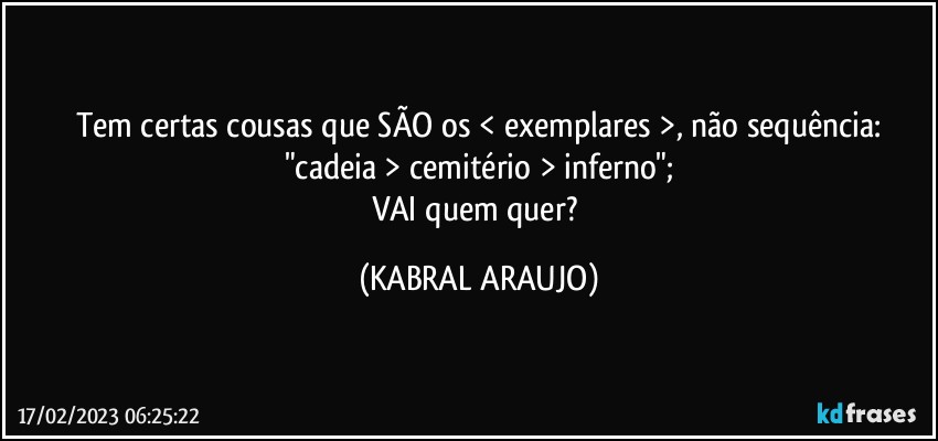 Tem certas cousas que SÃO os < exemplares >, não sequência:
"cadeia > cemitério > inferno";
VAI quem quer? (KABRAL ARAUJO)