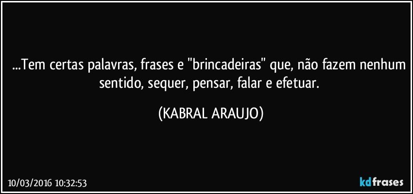 ...Tem certas palavras, frases e "brincadeiras" que, não fazem nenhum sentido, sequer, pensar, falar e efetuar. (KABRAL ARAUJO)