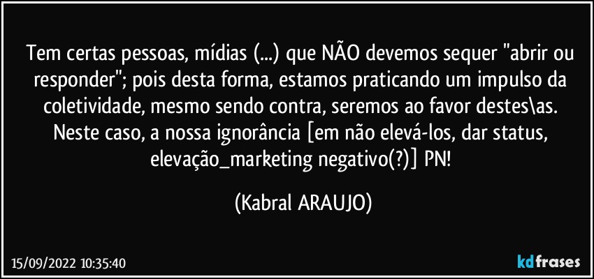 Tem certas pessoas, mídias (...) que NÃO devemos sequer "abrir ou responder"; pois desta forma, estamos praticando um impulso da coletividade, mesmo sendo contra, seremos ao favor destes\as. 
Neste caso, a nossa ignorância [em não elevá-los, dar status, elevação_marketing negativo(?)] PN! (KABRAL ARAUJO)