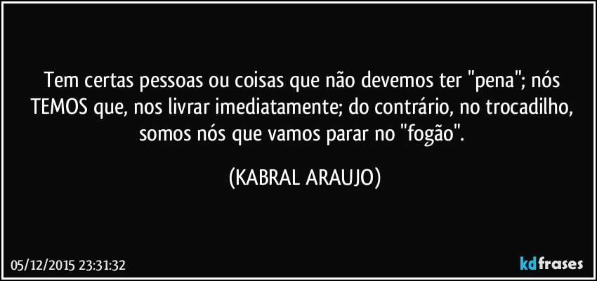 Tem certas pessoas ou coisas que não devemos ter "pena"; nós TEMOS que, nos livrar imediatamente; do contrário, no trocadilho, somos nós que vamos parar no "fogão". (KABRAL ARAUJO)