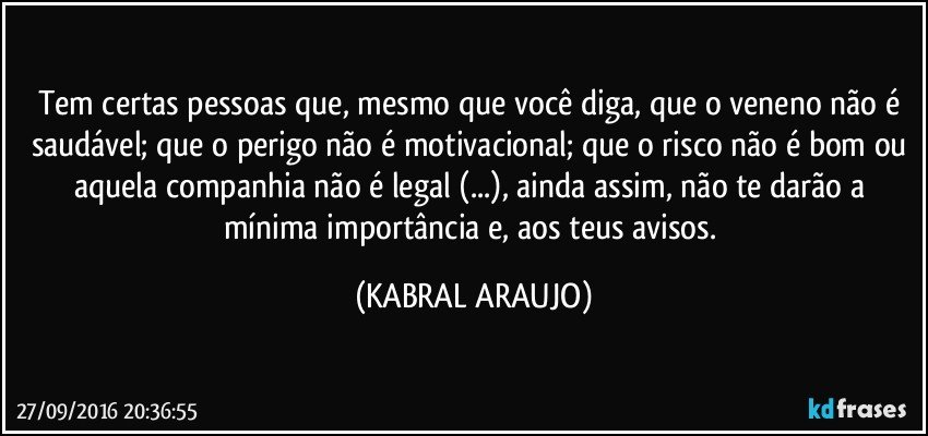 Tem certas pessoas que, mesmo que você diga, que o veneno não é saudável; que o perigo não é motivacional; que o risco não é bom ou aquela companhia não é legal (...), ainda assim, não te darão a mínima importância e, aos teus avisos. (KABRAL ARAUJO)