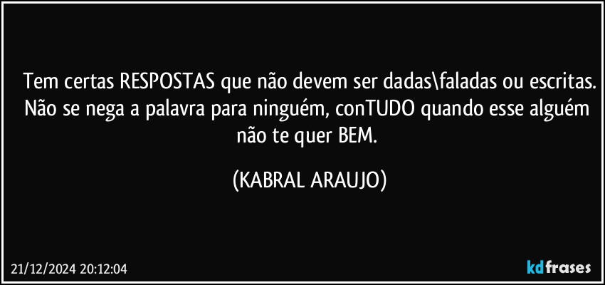 Tem certas RESPOSTAS que não devem ser dadas\faladas ou escritas.
Não se nega a palavra para ninguém, conTUDO quando esse alguém não te quer BEM. (KABRAL ARAUJO)