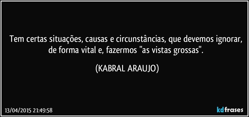 Tem certas situações, causas e circunstâncias, que devemos ignorar, de forma vital e, fazermos "as vistas grossas". (KABRAL ARAUJO)