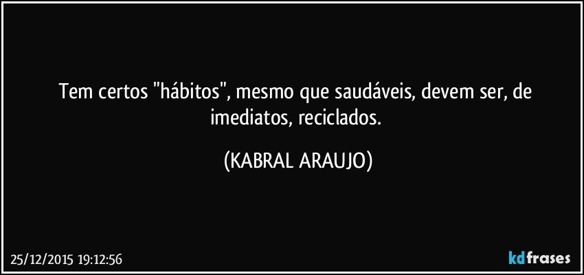 Tem certos "hábitos", mesmo que saudáveis, devem ser, de imediatos, reciclados. (KABRAL ARAUJO)