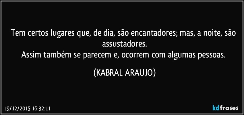 Tem certos lugares que, de dia, são encantadores; mas, a noite, são assustadores.
Assim também se parecem e, ocorrem com algumas pessoas. (KABRAL ARAUJO)